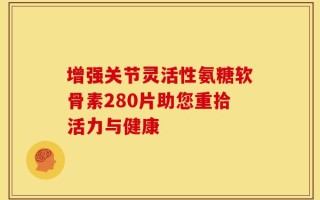 增强关节灵活性氨糖软骨素280片助您重拾活力与健康