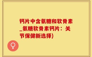 钙片中含氨糖和软骨素_氨糖软骨素钙片：关节保健新选择)