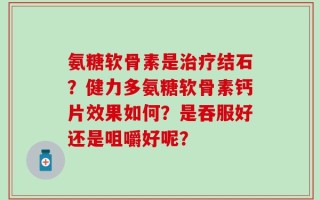 氨糖软骨素是治疗结石？健力多氨糖软骨素钙片效果如何？是吞服好还是咀嚼好呢？