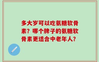 多大岁可以吃氨糖软骨素？哪个牌子的氨糖软骨素更适合中老年人？