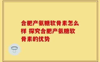 合肥产氨糖软骨素怎么样 探究合肥产氨糖软骨素的优势