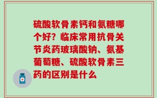 硫酸软骨素钙和氨糖哪个好？临床常用抗骨关节炎药玻璃酸钠、氨基葡萄糖、硫酸软骨素三药的区别是什么