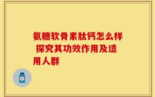 氨糖软骨素肽钙怎么样 探究其功效作用及适用人群