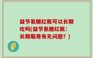 益节氨糖红瓶可以长期吃吗(益节氨糖红瓶：长期服用有无问题？)