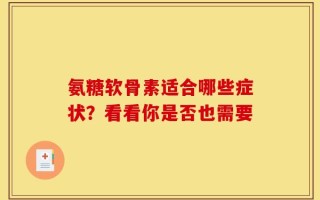氨糖软骨素适合哪些症状？看看你是否也需要