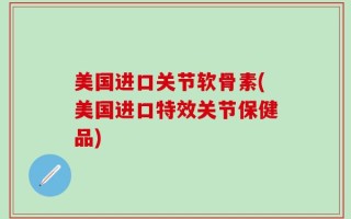美国进口关节软骨素(美国进口特效关节保健品)