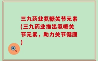 三九药业氨糖关节元素(三九药业推出氨糖关节元素，助力关节健康)