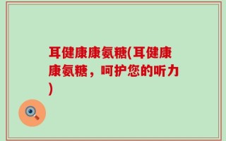 耳健康康氨糖(耳健康康氨糖，呵护您的听力)