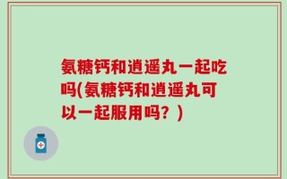 氨糖钙和逍遥丸一起吃吗(氨糖钙和逍遥丸可以一起服用吗？)