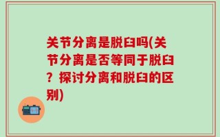 关节分离是脱臼吗(关节分离是否等同于脱臼？探讨分离和脱臼的区别)