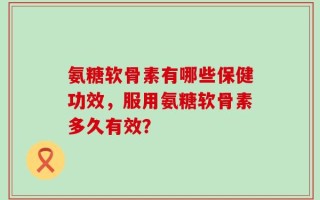 氨糖软骨素有哪些保健功效，服用氨糖软骨素多久有效？