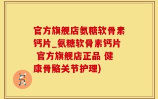 官方旗舰店氨糖软骨素钙片_氨糖软骨素钙片 官方旗舰店正品 健康骨骼关节护理)