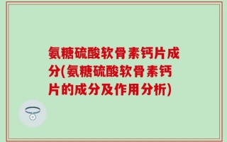 氨糖硫酸软骨素钙片成分(氨糖硫酸软骨素钙片的成分及作用分析)