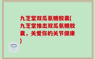 九芝堂双瓜氨糖胶囊(九芝堂推出双瓜氨糖胶囊，关爱你的关节健康)