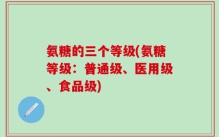 氨糖的三个等级(氨糖等级：普通级、医用级、食品级)