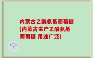 内蒙古乙酰氨基葡萄糖(内蒙古生产乙酰氨基葡萄糖 用途广泛)