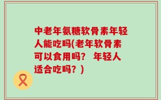 中老年氨糖软骨素年轻人能吃吗(老年软骨素可以食用吗？ 年轻人适合吃吗？)