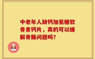 中老年人缺钙加氨糖软骨素钙片，真的可以缓解骨骼问题吗？
