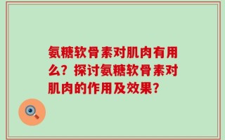 氨糖软骨素对肌肉有用么？探讨氨糖软骨素对肌肉的作用及效果？