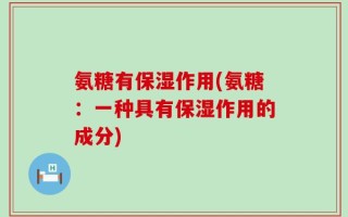 氨糖有保湿作用(氨糖：一种具有保湿作用的成分)