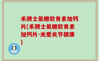 禾膊士氨糖软骨素加钙片(禾膊士氨糖软骨素加钙片-关爱关节健康)