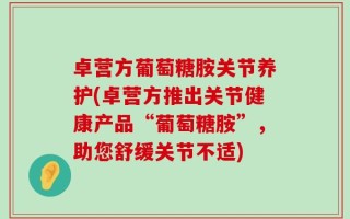 卓营方葡萄糖胺关节养护(卓营方推出关节健康产品“葡萄糖胺”，助您舒缓关节不适)