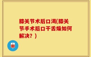 膝关节术后口渴(膝关节手术后口干舌燥如何解决？)