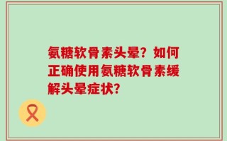 氨糖软骨素头晕？如何正确使用氨糖软骨素缓解头晕症状？