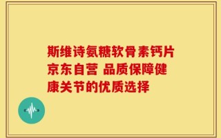 斯维诗氨糖软骨素钙片京东自营 品质保障健康关节的优质选择