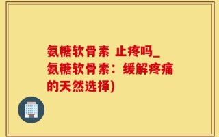 氨糖软骨素 止疼吗_氨糖软骨素：缓解疼痛的天然选择)
