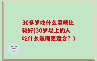 30多岁吃什么氨糖比较好(30岁以上的人吃什么氨糖更适合？)