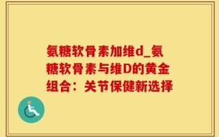 氨糖软骨素加维d_氨糖软骨素与维D的黄金组合：关节保健新选择