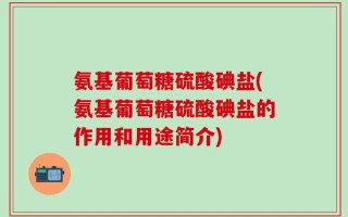 氨基葡萄糖硫酸碘盐(氨基葡萄糖硫酸碘盐的作用和用途简介)
