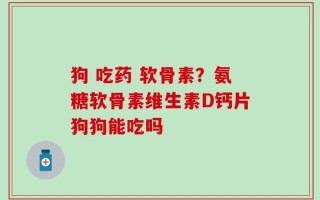 狗 吃药 软骨素？氨糖软骨素维生素D钙片狗狗能吃吗