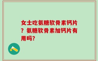 女士吃氨糖软骨素钙片？氨糖软骨素加钙片有用吗？