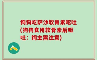 狗狗吃萨沙软骨素呕吐(狗狗食用软骨素后呕吐：饲主需注意)