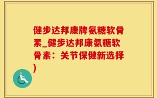 健步达邦康牌氨糖软骨素_健步达邦康氨糖软骨素：关节保健新选择)