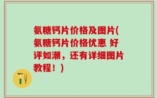 氨糖钙片价格及图片(氨糖钙片价格优惠 好评如潮，还有详细图片教程！)