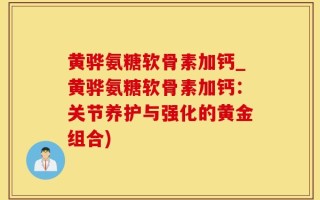 黄骅氨糖软骨素加钙_黄骅氨糖软骨素加钙：关节养护与强化的黄金组合)