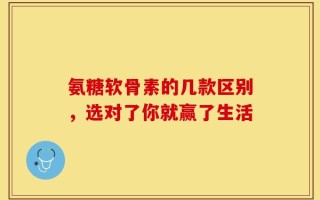 氨糖软骨素的几款区别，选对了你就赢了生活