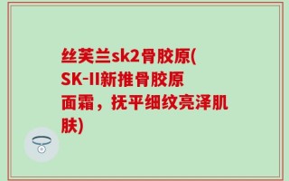 丝芙兰sk2骨胶原(SK-II新推骨胶原面霜，抚平细纹亮泽肌肤)