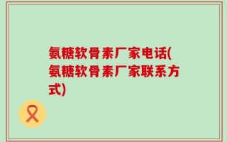 氨糖软骨素厂家电话(氨糖软骨素厂家联系方式)