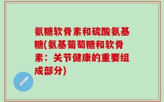 氨糖软骨素和硫酸氨基糖(氨基葡萄糖和软骨素：关节健康的重要组成部分)