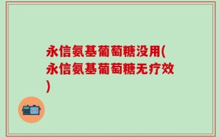 永信氨基葡萄糖没用(永信氨基葡萄糖无疗效)