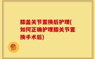 膝盖关节置换后护理(如何正确护理膝关节置换手术后)