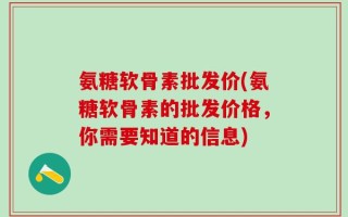 氨糖软骨素批发价(氨糖软骨素的批发价格，你需要知道的信息)