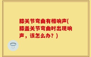 膝关节弯曲有相响声(膝盖关节弯曲时出现响声，该怎么办？)