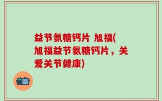 益节氨糖钙片 旭福(旭福益节氨糖钙片，关爱关节健康)