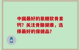 中国最好的氨糖软骨素钙？关注骨骼健康，选择最好的保健品？