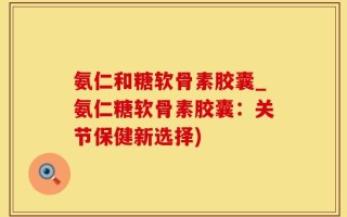 氨仁和糖软骨素胶囊_氨仁糖软骨素胶囊：关节保健新选择)